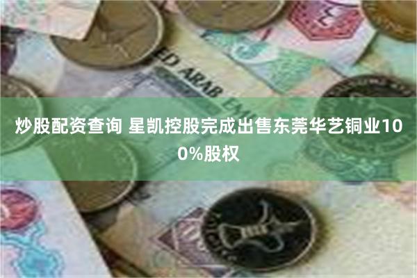 炒股配资查询 星凯控股完成出售东莞华艺铜业100%股权