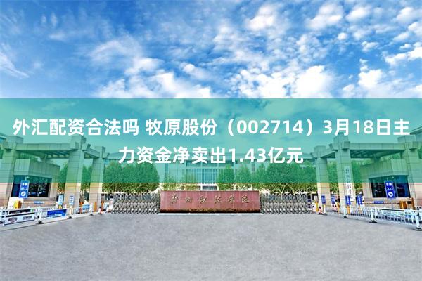 外汇配资合法吗 牧原股份（002714）3月18日主力资金净卖出1.43亿元