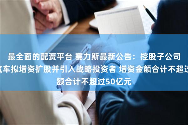 最全面的配资平台 赛力斯最新公告：控股子公司赛力斯汽车拟增资扩股并引入战略投资者 增资金额合计不超过50亿元