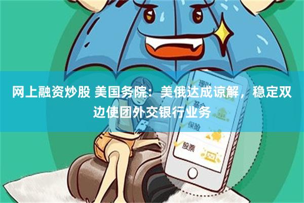 网上融资炒股 美国务院：美俄达成谅解，稳定双边使团外交银行业务