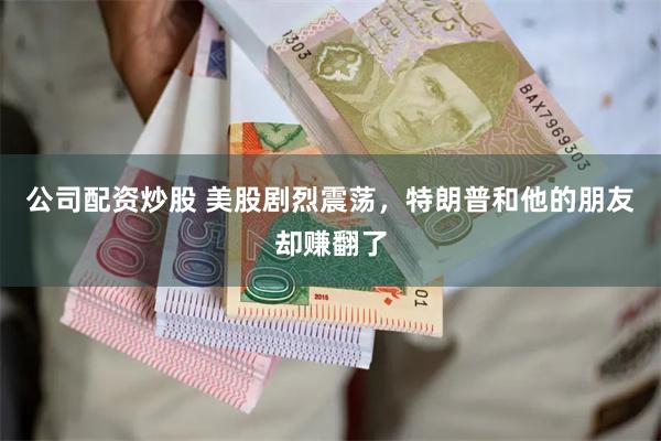 公司配资炒股 美股剧烈震荡，特朗普和他的朋友却赚翻了