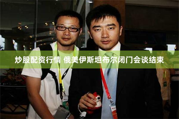 炒股配资行情 俄美伊斯坦布尔闭门会谈结束