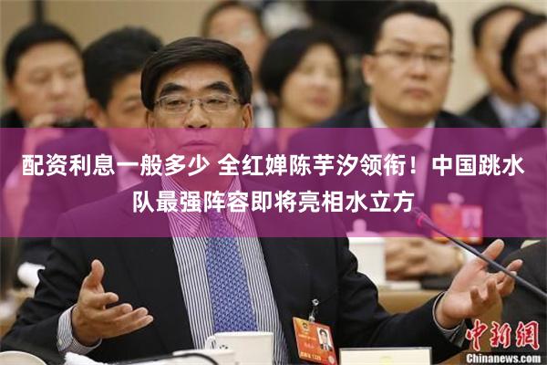 配资利息一般多少 全红婵陈芋汐领衔！中国跳水队最强阵容即将亮相水立方