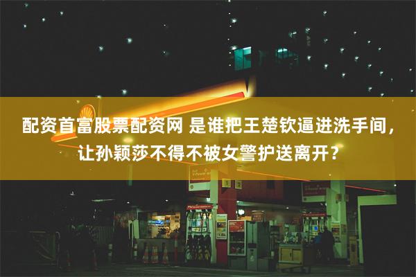 配资首富股票配资网 是谁把王楚钦逼进洗手间，让孙颖莎不得不被女警护送离开？