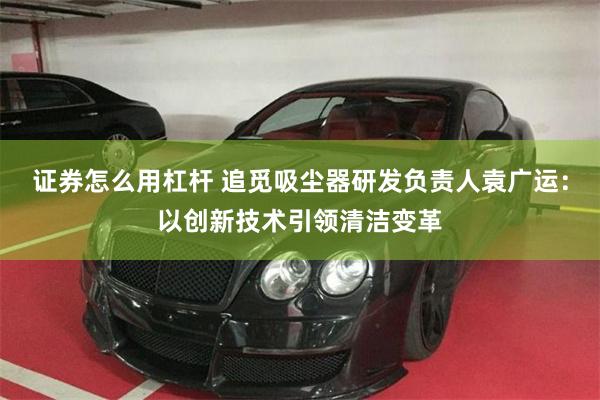 证券怎么用杠杆 追觅吸尘器研发负责人袁广运：以创新技术引领清洁变革