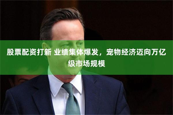 股票配资打新 业绩集体爆发，宠物经济迈向万亿级市场规模