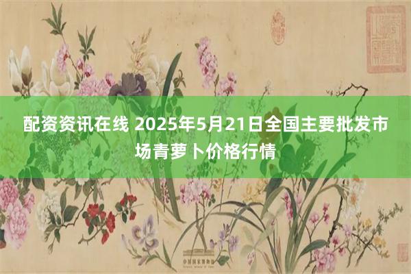 配资资讯在线 2025年5月21日全国主要批发市场青萝卜价格行情