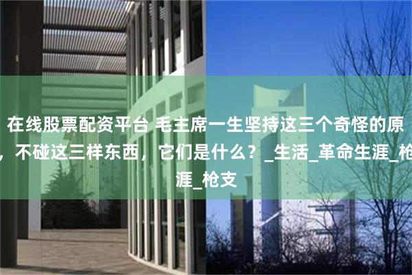 在线股票配资平台 毛主席一生坚持这三个奇怪的原则，不碰这三样东西，它们是什么？_生活_革命生涯_枪支