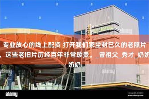 专业放心的线上配资 打开我们家尘封已久的老照片，这些老旧片历经百年非常珍贵。_曾祖父_秀才_奶奶