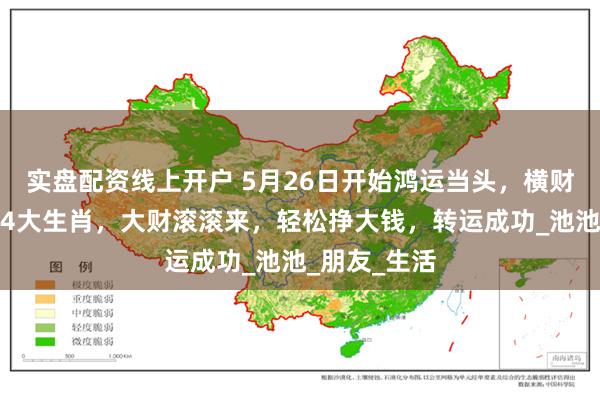 实盘配资线上开户 5月26日开始鸿运当头，横财大运入宅的4大生肖，大财滚滚来，轻松挣大钱，转运成功_池池_朋友_生活
