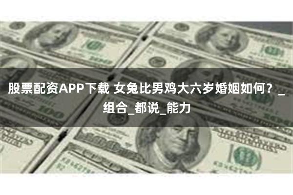 股票配资APP下载 女兔比男鸡大六岁婚姻如何？_组合_都说_能力