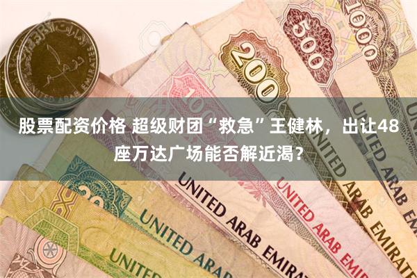 股票配资价格 超级财团“救急”王健林，出让48座万达广场能否解近渴？