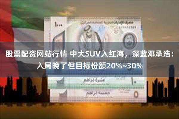 股票配资网站行情 中大SUV入红海，深蓝邓承浩：入局晚了但目标份额20%~30%