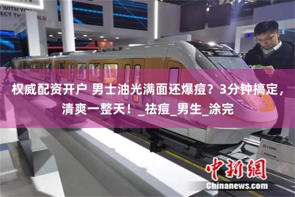 权威配资开户 男士油光满面还爆痘？3分钟搞定，清爽一整天！_祛痘_男生_涂完