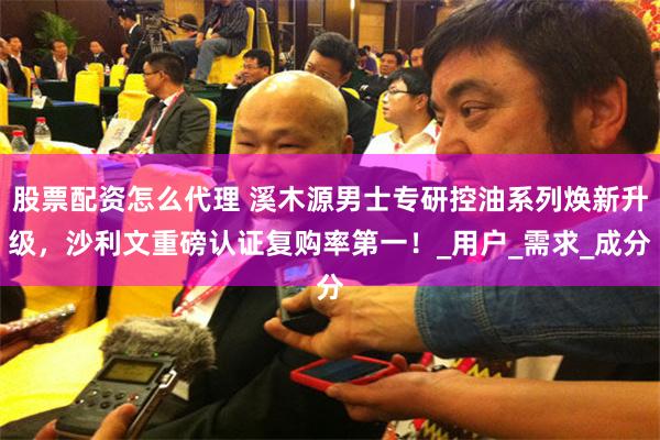 股票配资怎么代理 溪木源男士专研控油系列焕新升级，沙利文重磅认证复购率第一！_用户_需求_成分