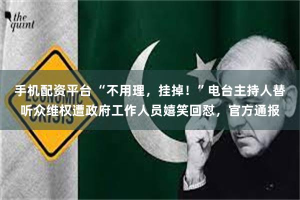 手机配资平台 “不用理，挂掉！”电台主持人替听众维权遭政府工作人员嬉笑回怼，官方通报