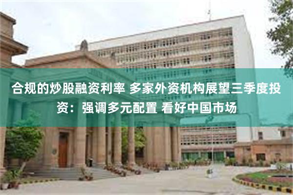 合规的炒股融资利率 多家外资机构展望三季度投资：强调多元配置 看好中国市场