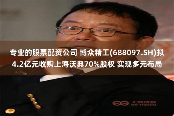 专业的股票配资公司 博众精工(688097.SH)拟4.2亿元收购上海沃典70%股权 实现多元布局