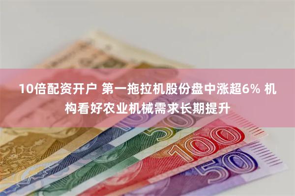 10倍配资开户 第一拖拉机股份盘中涨超6% 机构看好农业机械需求长期提升