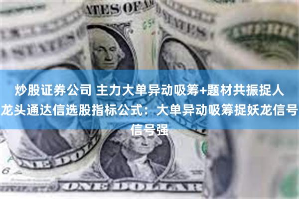 炒股证券公司 主力大单异动吸筹+题材共振捉人气龙头通达信选股指标公式：大单异动吸筹捉妖龙信号强