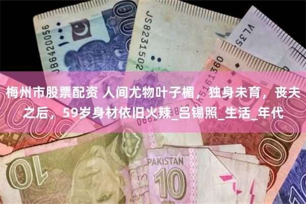 梅州市股票配资 人间尤物叶子楣，独身未育，丧夫之后，59岁身材依旧火辣_吕锡照_生活_年代
