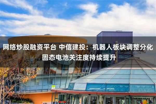 网络炒股融资平台 中信建投：机器人板块调整分化 固态电池关注度持续提升