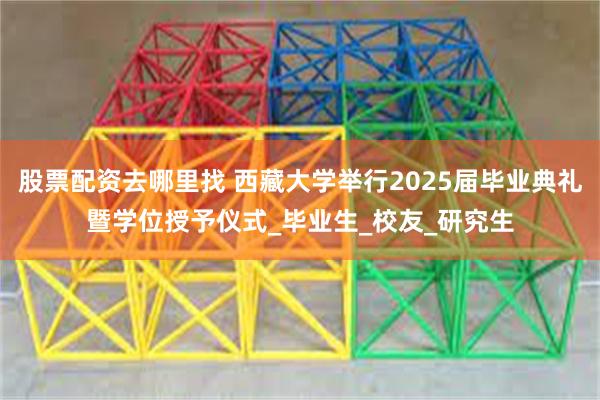 股票配资去哪里找 西藏大学举行2025届毕业典礼暨学位授予仪式_毕业生_校友_研究生