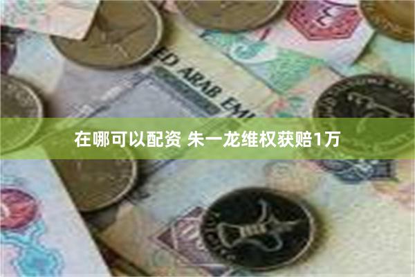 在哪可以配资 朱一龙维权获赔1万