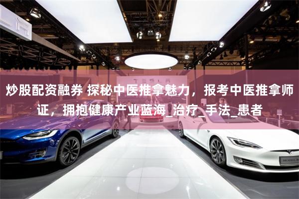 炒股配资融券 探秘中医推拿魅力，报考中医推拿师证，拥抱健康产业蓝海_治疗_手法_患者