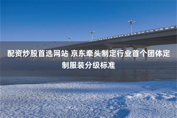 配资炒股首选网站 京东牵头制定行业首个团体定制服装分级标准