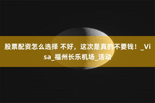 股票配资怎么选择 不好，这次是真的不要钱！_Visa_福州长乐机场_活动