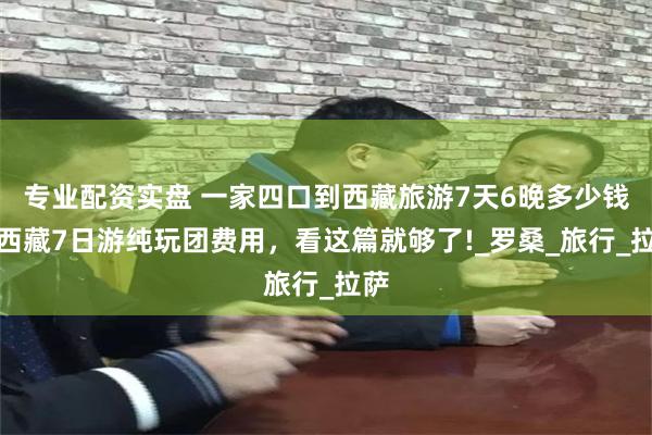 专业配资实盘 一家四口到西藏旅游7天6晚多少钱，西藏7日游纯玩团费用，看这篇就够了!_罗桑_旅行_拉萨