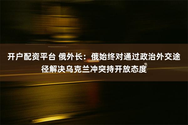 开户配资平台 俄外长：俄始终对通过政治外交途径解决乌克兰冲突持开放态度