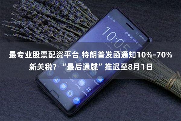 最专业股票配资平台 特朗普发函通知10%-70%新关税？“最后通牒”推迟至8月1日